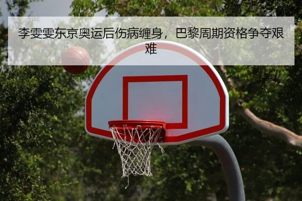 李雯雯东京奥运后伤病缠身，巴黎周期资格争夺艰难