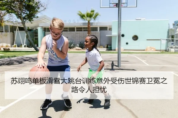 苏翊鸣单板滑雪大跳台训练意外受伤世锦赛卫冕之路令人担忧