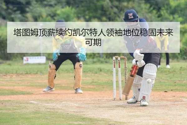 塔图姆顶薪续约凯尔特人领袖地位稳固未来可期